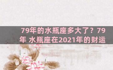 79年的水瓶座多大了？79年 水瓶座在2021年的财运